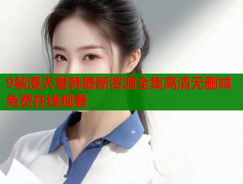 9禁漫天堂韩最新资源全集高清无删减免费在线观看