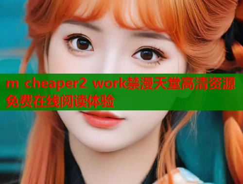 m cheaper2 work禁漫天堂高清资源免费在线阅读体验