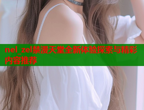 nel_zel禁漫天堂全新体验探索与精彩内容推荐