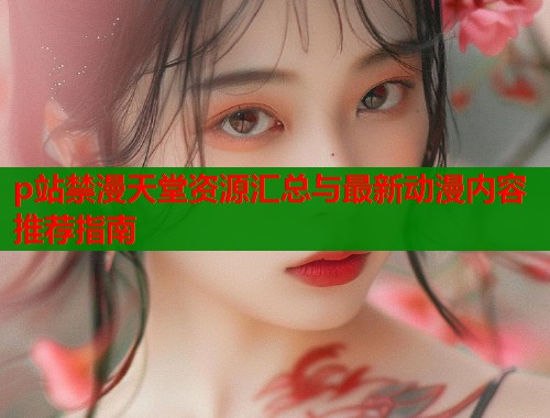 p站禁漫天堂资源汇总与最新动漫内容推荐指南