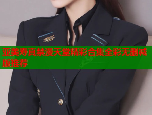 亚美寿真禁漫天堂精彩合集全彩无删减版推荐