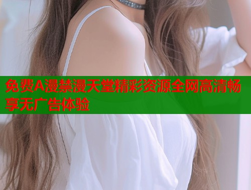免费A漫禁漫天堂精彩资源全网高清畅享无广告体验
