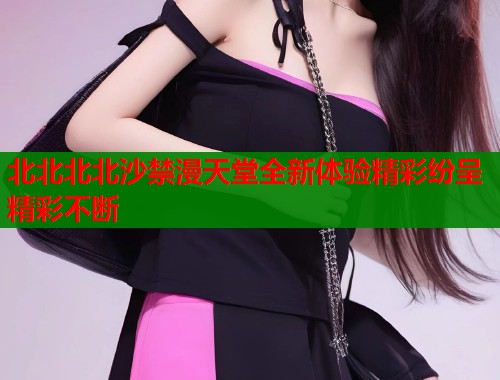 北北北北沙禁漫天堂全新体验精彩纷呈精彩不断