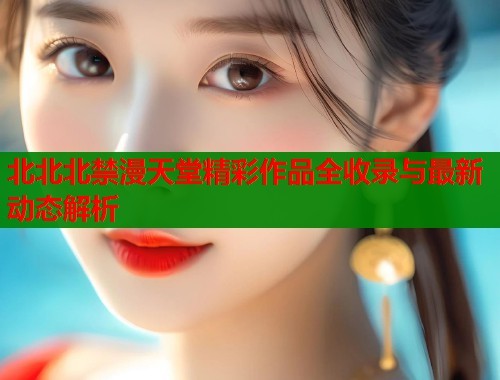 北北北禁漫天堂精彩作品全收录与最新动态解析
