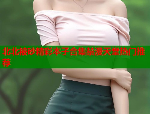 北北被砂精彩本子合集禁漫天堂热门推荐