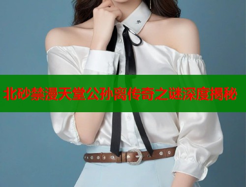 北砂禁漫天堂公孙离传奇之谜深度揭秘  第1张