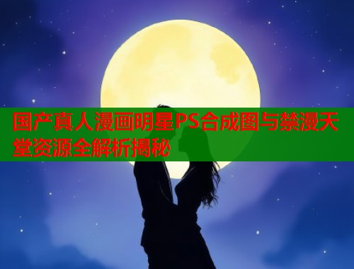 国产真人漫画明星PS合成图与禁漫天堂资源全解析揭秘