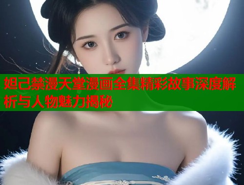妲己禁漫天堂漫画全集精彩故事深度解析与人物魅力揭秘