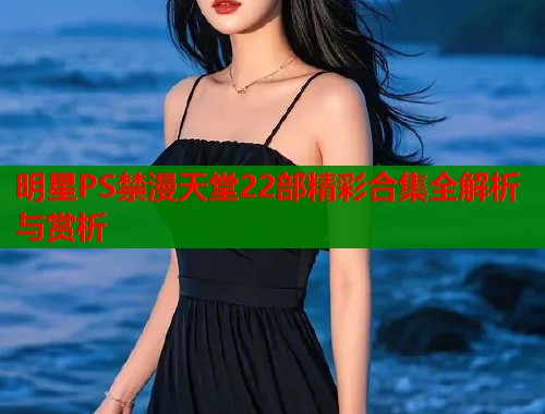 明星PS禁漫天堂22部精彩合集全解析与赏析