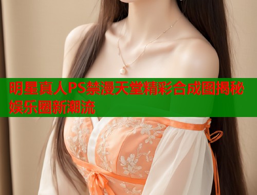 明星真人PS禁漫天堂精彩合成图揭秘娱乐圈新潮流 第1张 明星真人PS禁漫天堂精彩合成图揭秘娱乐圈新潮流 第1张