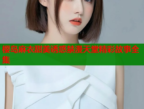 樱岛麻衣甜美诱惑禁漫天堂精彩故事全集