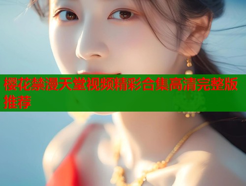 樱花禁漫天堂视频精彩合集高清完整版推荐