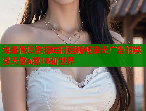 海量优质资源每日更新畅享无广告的禁漫天堂a漫18新世界
