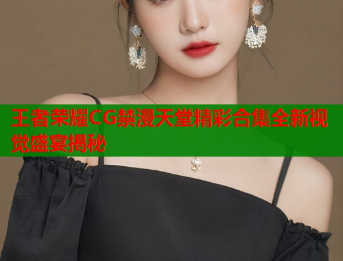 王者荣耀CG禁漫天堂精彩合集全新视觉盛宴揭秘