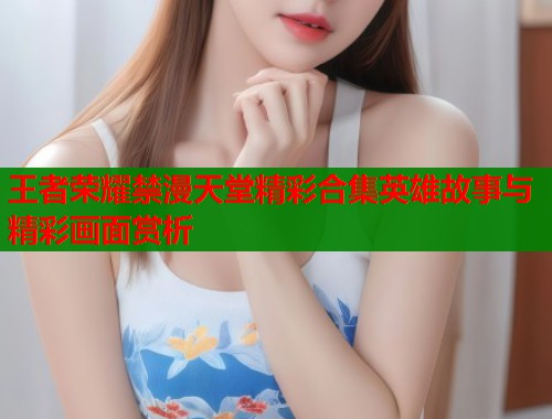 王者荣耀禁漫天堂精彩合集英雄故事与精彩画面赏析