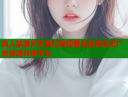 真人禁漫天天堂在线观看全集高清无广告资源分享平台